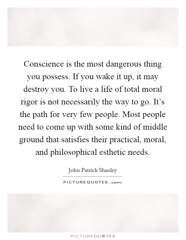 Conscience is the most dangerous thing you possess. If you wake it up, it may destroy you. To live a life of total moral rigor is not necessarily the way to go. It's the path for very few people. Most people need to come up with some kind of middle ground that satisfies their practical, moral, and philosophical esthetic needs. Picture Quote #1