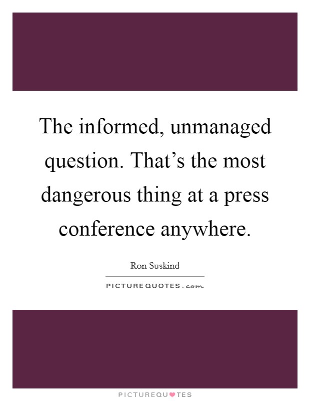The informed, unmanaged question. That's the most dangerous thing at a press conference anywhere. Picture Quote #1