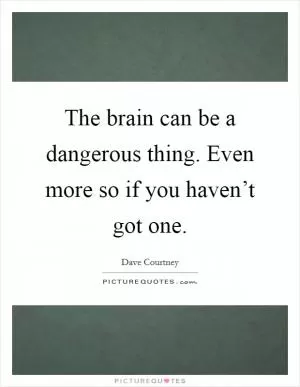 The brain can be a dangerous thing. Even more so if you haven’t got one Picture Quote #1
