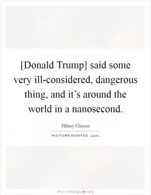 [Donald Trump] said some very ill-considered, dangerous thing, and it’s around the world in a nanosecond Picture Quote #1