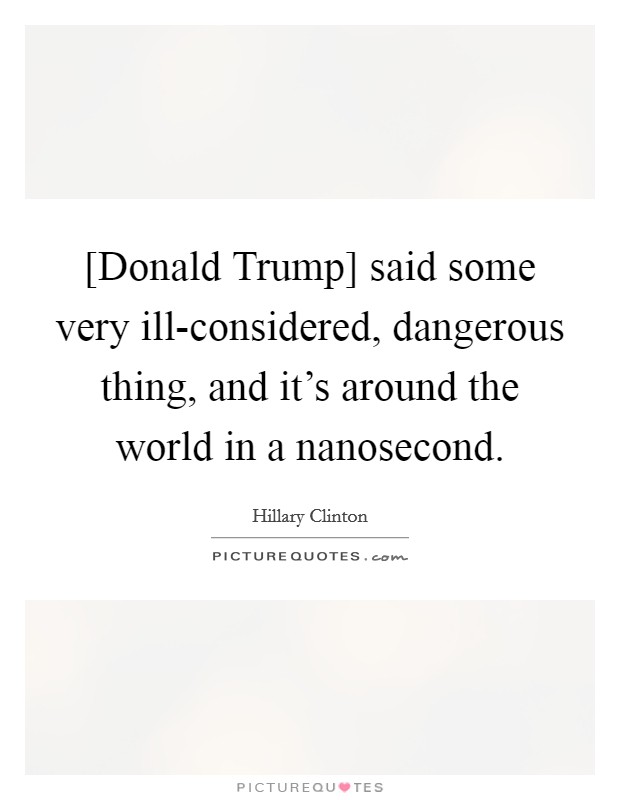 [Donald Trump] said some very ill-considered, dangerous thing, and it's around the world in a nanosecond. Picture Quote #1