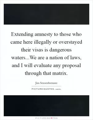 Extending amnesty to those who came here illegally or overstayed their visas is dangerous waters...We are a nation of laws, and I will evaluate any proposal through that matrix Picture Quote #1