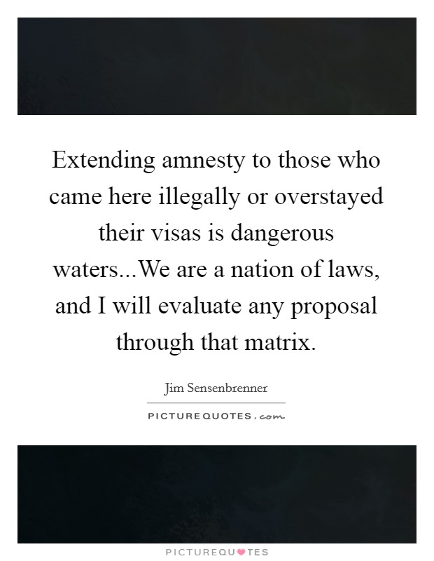 Extending amnesty to those who came here illegally or overstayed their visas is dangerous waters...We are a nation of laws, and I will evaluate any proposal through that matrix. Picture Quote #1