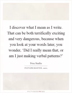I discover what I mean as I write. That can be both terrifically exciting and very dangerous, because when you look at your words later, you wonder, ‘Did I really mean that, or am I just making verbal patterns?’ Picture Quote #1
