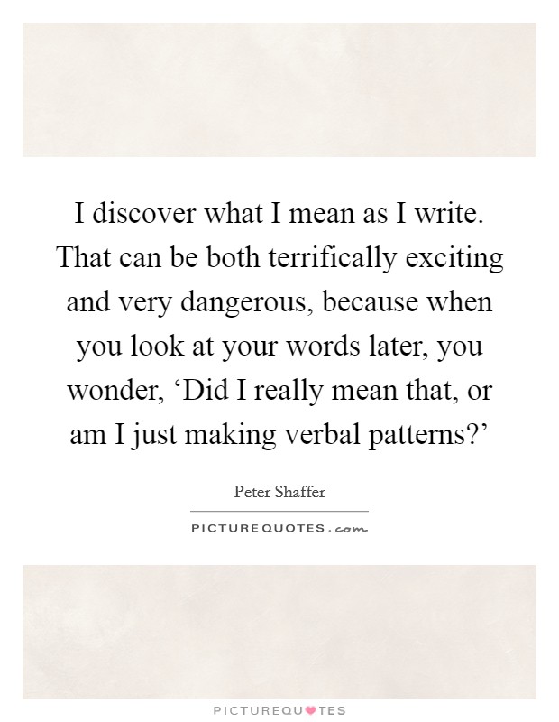 I discover what I mean as I write. That can be both terrifically exciting and very dangerous, because when you look at your words later, you wonder, ‘Did I really mean that, or am I just making verbal patterns?' Picture Quote #1
