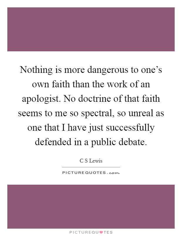 Nothing is more dangerous to one's own faith than the work of an apologist. No doctrine of that faith seems to me so spectral, so unreal as one that I have just successfully defended in a public debate. Picture Quote #1