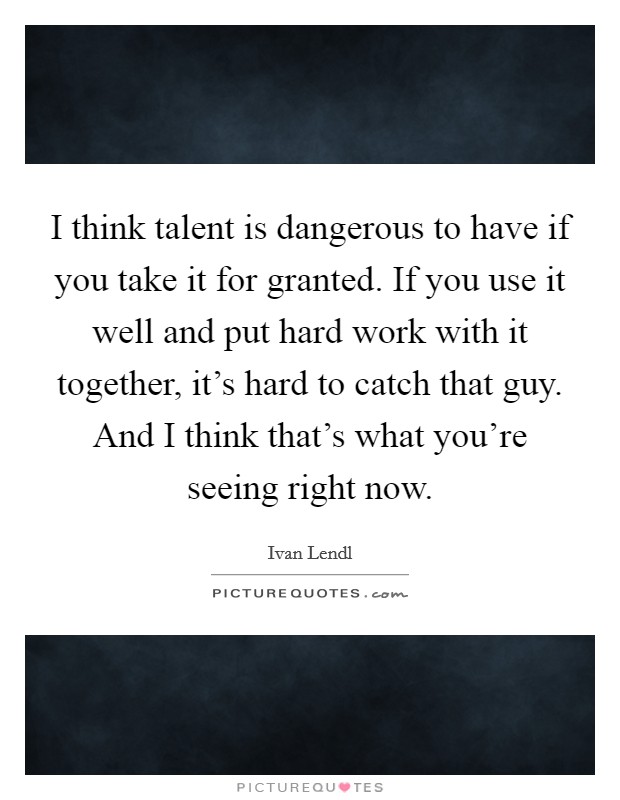 I think talent is dangerous to have if you take it for granted. If you use it well and put hard work with it together, it's hard to catch that guy. And I think that's what you're seeing right now. Picture Quote #1