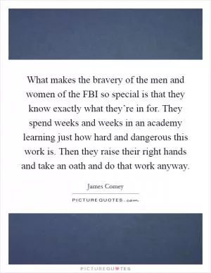 What makes the bravery of the men and women of the FBI so special is that they know exactly what they’re in for. They spend weeks and weeks in an academy learning just how hard and dangerous this work is. Then they raise their right hands and take an oath and do that work anyway Picture Quote #1