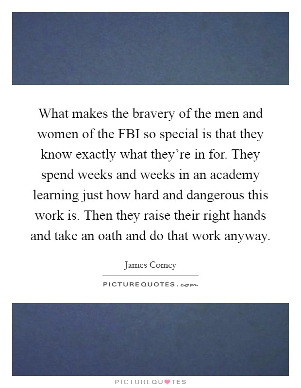 What makes the bravery of the men and women of the FBI so special is that they know exactly what they're in for. They spend weeks and weeks in an academy learning just how hard and dangerous this work is. Then they raise their right hands and take an oath and do that work anyway. Picture Quote #1
