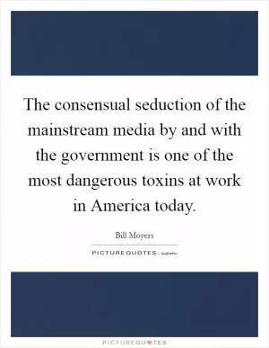 The consensual seduction of the mainstream media by and with the government is one of the most dangerous toxins at work in America today Picture Quote #1