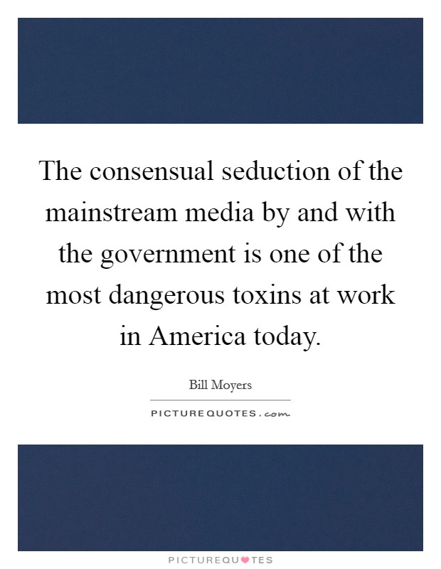 The consensual seduction of the mainstream media by and with the government is one of the most dangerous toxins at work in America today. Picture Quote #1