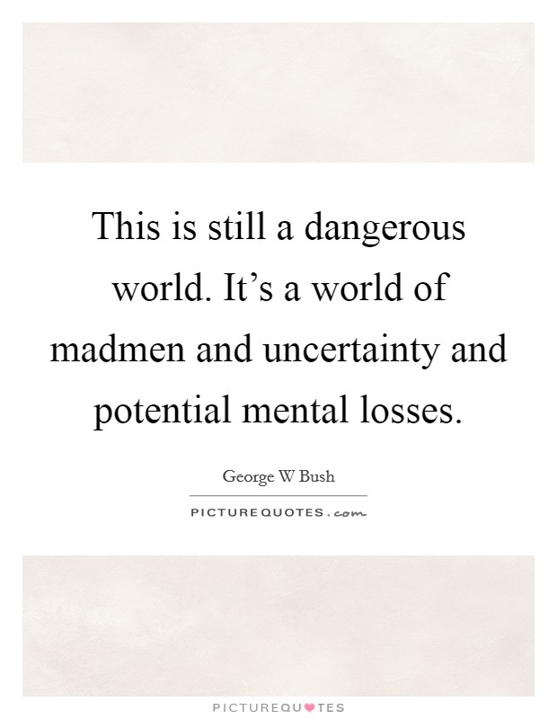 This is still a dangerous world. It's a world of madmen and uncertainty and potential mental losses. Picture Quote #1