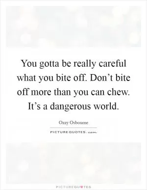 You gotta be really careful what you bite off. Don’t bite off more than you can chew. It’s a dangerous world Picture Quote #1