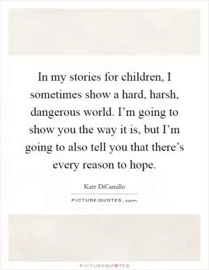 In my stories for children, I sometimes show a hard, harsh, dangerous world. I’m going to show you the way it is, but I’m going to also tell you that there’s every reason to hope Picture Quote #1