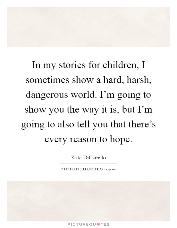 In my stories for children, I sometimes show a hard, harsh, dangerous world. I'm going to show you the way it is, but I'm going to also tell you that there's every reason to hope. Picture Quote #1