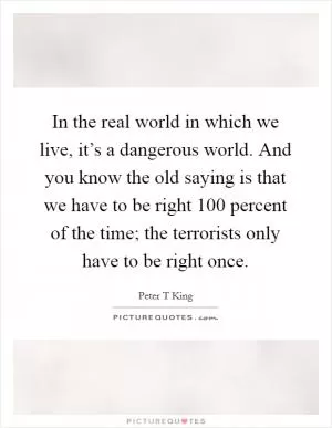 In the real world in which we live, it’s a dangerous world. And you know the old saying is that we have to be right 100 percent of the time; the terrorists only have to be right once Picture Quote #1