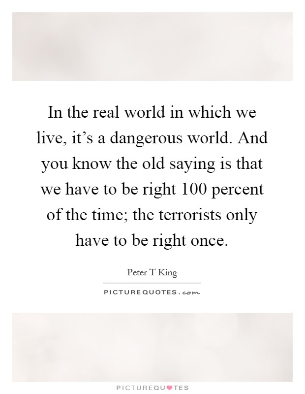 In the real world in which we live, it's a dangerous world. And you know the old saying is that we have to be right 100 percent of the time; the terrorists only have to be right once. Picture Quote #1