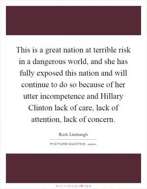 This is a great nation at terrible risk in a dangerous world, and she has fully exposed this nation and will continue to do so because of her utter incompetence and Hillary Clinton lack of care, lack of attention, lack of concern Picture Quote #1