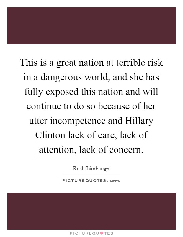 This is a great nation at terrible risk in a dangerous world, and she has fully exposed this nation and will continue to do so because of her utter incompetence and Hillary Clinton lack of care, lack of attention, lack of concern. Picture Quote #1