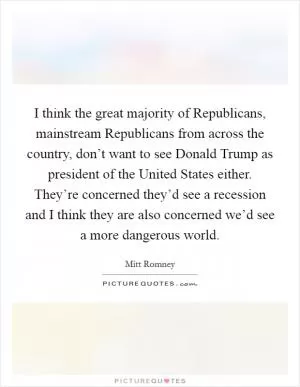 I think the great majority of Republicans, mainstream Republicans from across the country, don’t want to see Donald Trump as president of the United States either. They’re concerned they’d see a recession and I think they are also concerned we’d see a more dangerous world Picture Quote #1