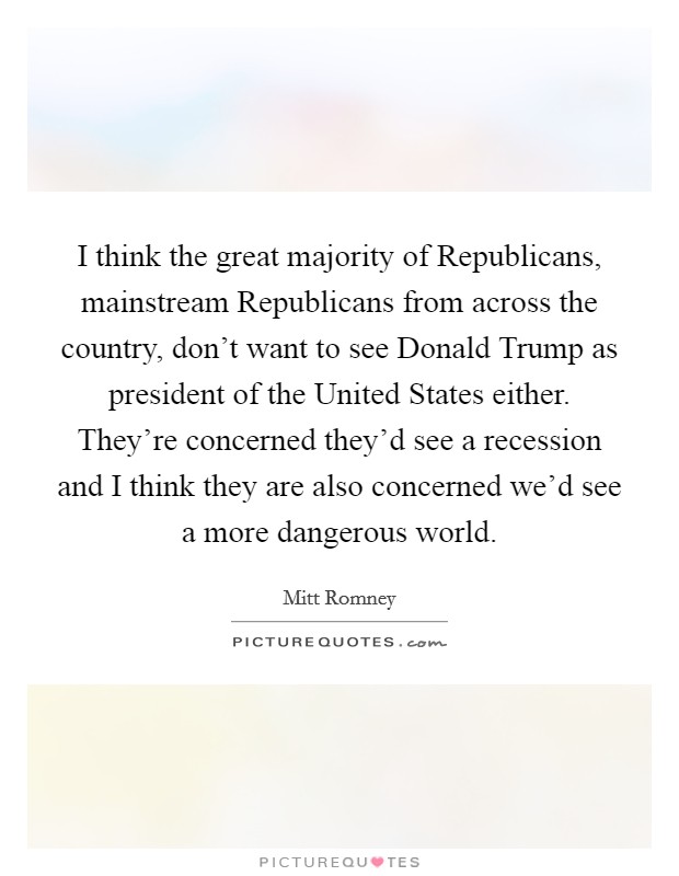 I think the great majority of Republicans, mainstream Republicans from across the country, don't want to see Donald Trump as president of the United States either. They're concerned they'd see a recession and I think they are also concerned we'd see a more dangerous world. Picture Quote #1