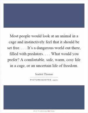 Most people would look at an animal in a cage and instinctively feel that it should be set free. . . . It’s a dangerous world out there, filled with predators. . . . What would you prefer? A comfortable, safe, warm, cosy life in a cage, or an uncertain life of freedom Picture Quote #1