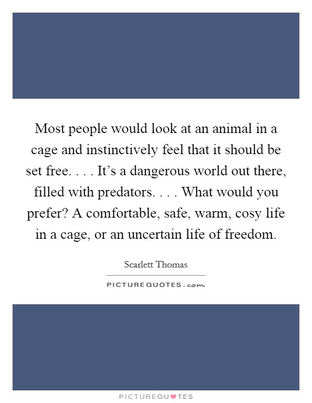Most people would look at an animal in a cage and instinctively feel that it should be set free. . . . It's a dangerous world out there, filled with predators. . . . What would you prefer? A comfortable, safe, warm, cosy life in a cage, or an uncertain life of freedom. Picture Quote #1