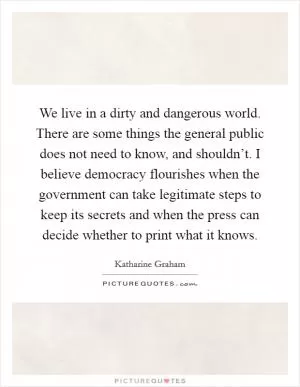 We live in a dirty and dangerous world. There are some things the general public does not need to know, and shouldn’t. I believe democracy flourishes when the government can take legitimate steps to keep its secrets and when the press can decide whether to print what it knows Picture Quote #1