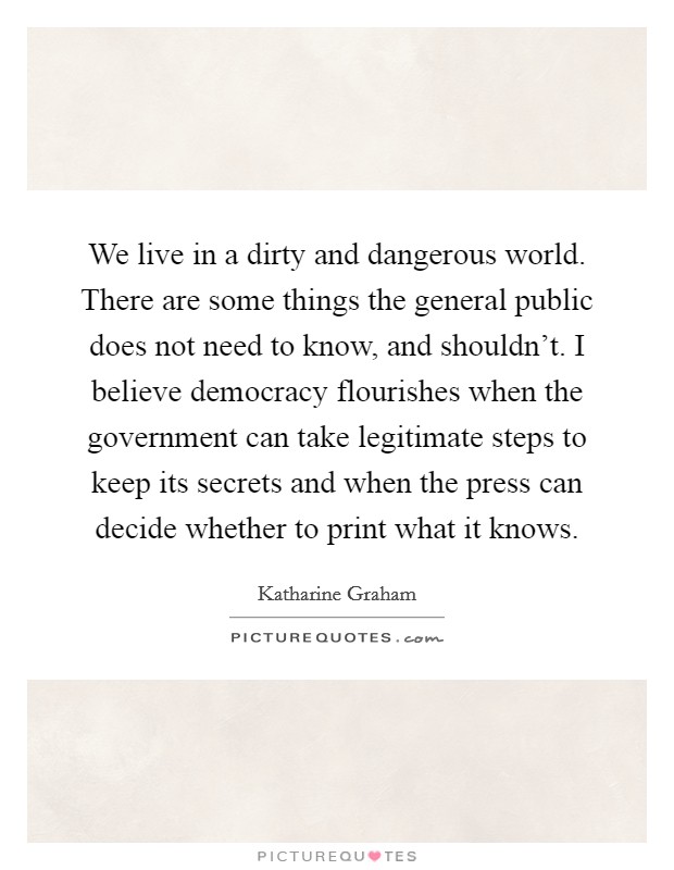 We live in a dirty and dangerous world. There are some things the general public does not need to know, and shouldn't. I believe democracy flourishes when the government can take legitimate steps to keep its secrets and when the press can decide whether to print what it knows. Picture Quote #1