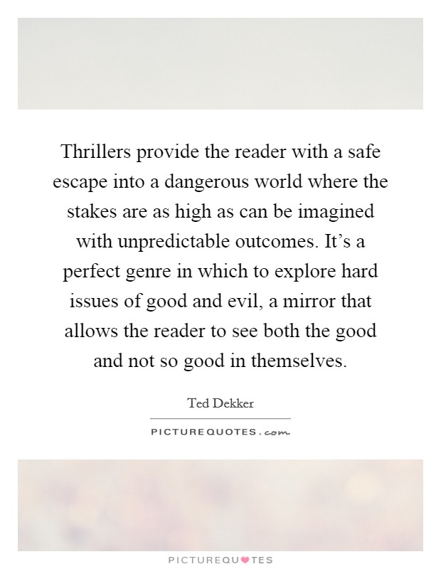 Thrillers provide the reader with a safe escape into a dangerous world where the stakes are as high as can be imagined with unpredictable outcomes. It's a perfect genre in which to explore hard issues of good and evil, a mirror that allows the reader to see both the good and not so good in themselves. Picture Quote #1