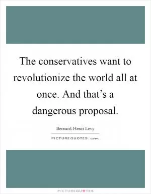 The conservatives want to revolutionize the world all at once. And that’s a dangerous proposal Picture Quote #1