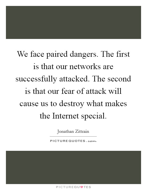 We face paired dangers. The first is that our networks are successfully attacked. The second is that our fear of attack will cause us to destroy what makes the Internet special. Picture Quote #1