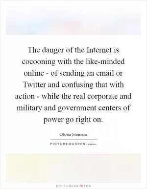 The danger of the Internet is cocooning with the like-minded online - of sending an email or Twitter and confusing that with action - while the real corporate and military and government centers of power go right on Picture Quote #1