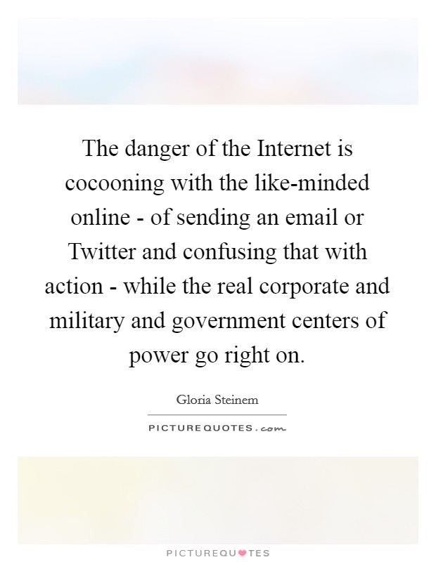 The danger of the Internet is cocooning with the like-minded online - of sending an email or Twitter and confusing that with action - while the real corporate and military and government centers of power go right on. Picture Quote #1