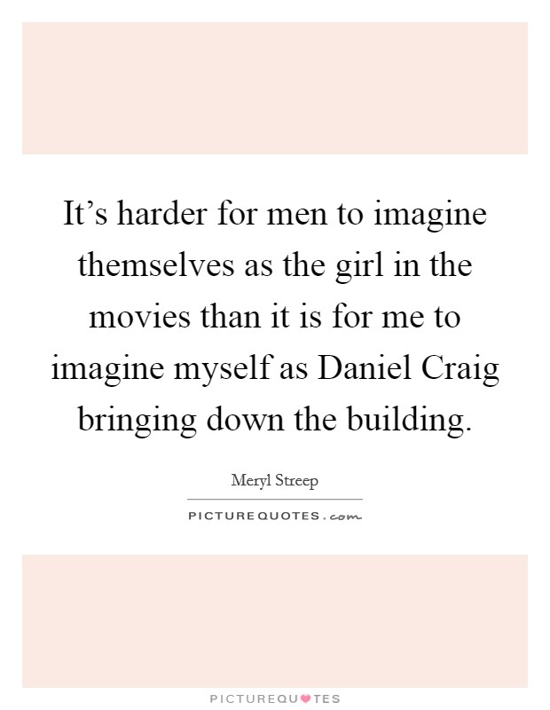 It's harder for men to imagine themselves as the girl in the movies than it is for me to imagine myself as Daniel Craig bringing down the building. Picture Quote #1
