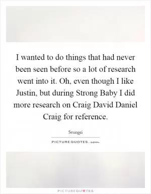 I wanted to do things that had never been seen before so a lot of research went into it. Oh, even though I like Justin, but during Strong Baby I did more research on Craig David Daniel Craig for reference Picture Quote #1