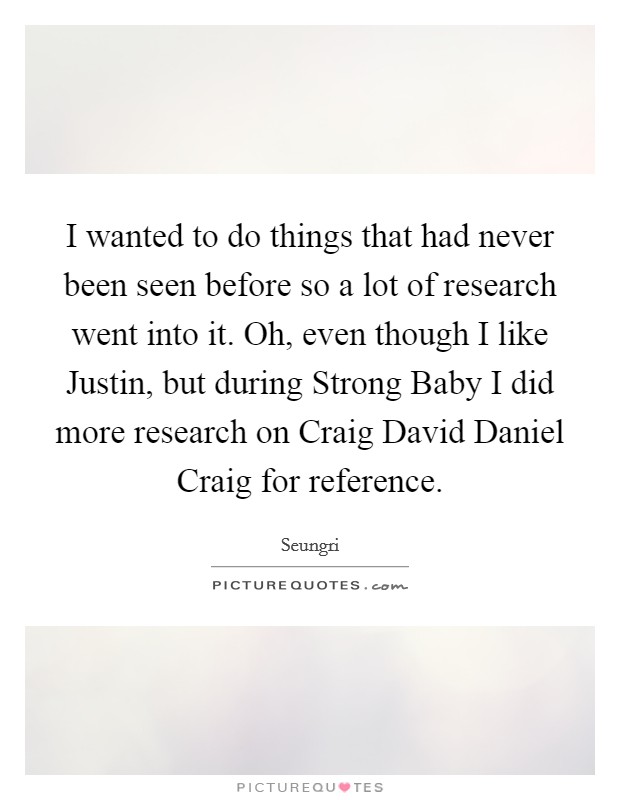 I wanted to do things that had never been seen before so a lot of research went into it. Oh, even though I like Justin, but during Strong Baby I did more research on Craig David Daniel Craig for reference. Picture Quote #1