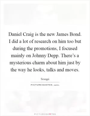 Daniel Craig is the new James Bond. I did a lot of research on him too but during the promotions, I focused mainly on Johnny Depp. There’s a mysterious charm about him just by the way he looks, talks and moves Picture Quote #1