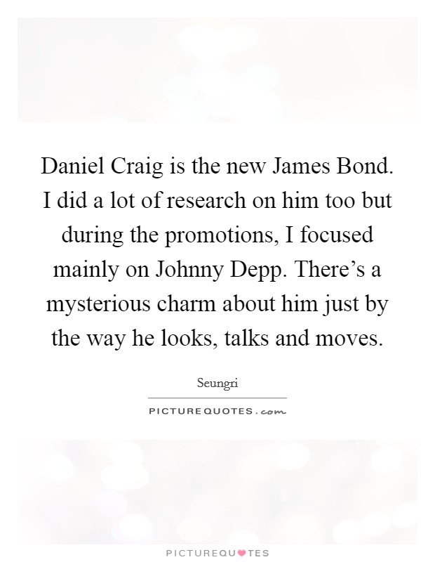 Daniel Craig is the new James Bond. I did a lot of research on him too but during the promotions, I focused mainly on Johnny Depp. There's a mysterious charm about him just by the way he looks, talks and moves. Picture Quote #1