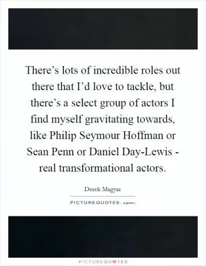 There’s lots of incredible roles out there that I’d love to tackle, but there’s a select group of actors I find myself gravitating towards, like Philip Seymour Hoffman or Sean Penn or Daniel Day-Lewis - real transformational actors Picture Quote #1