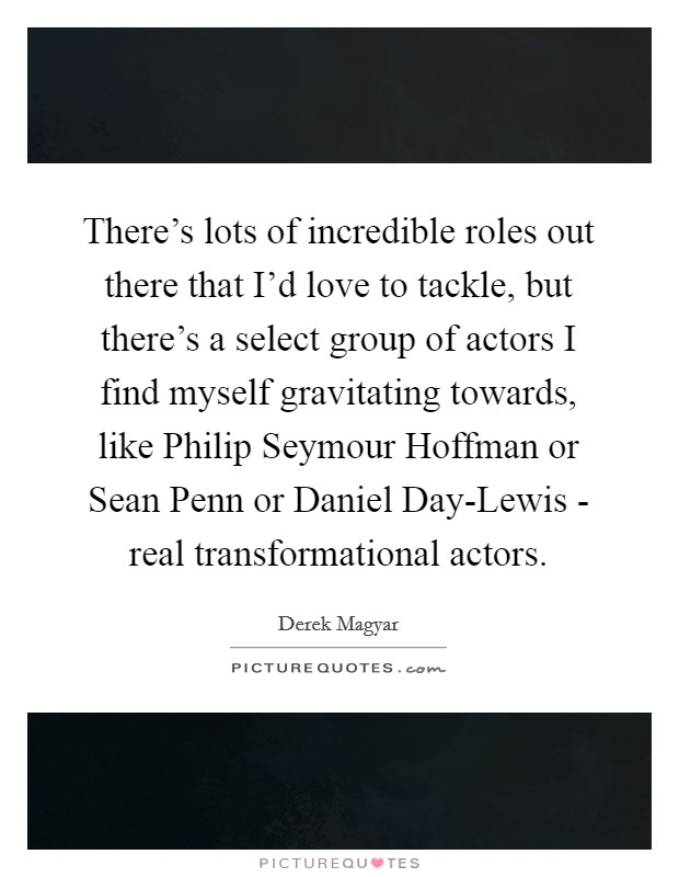 There's lots of incredible roles out there that I'd love to tackle, but there's a select group of actors I find myself gravitating towards, like Philip Seymour Hoffman or Sean Penn or Daniel Day-Lewis - real transformational actors. Picture Quote #1