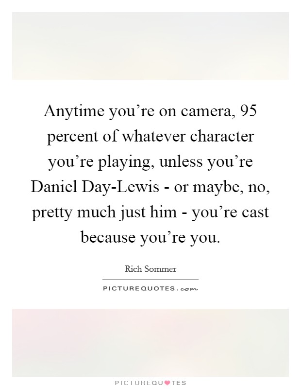 Anytime you're on camera, 95 percent of whatever character you're playing, unless you're Daniel Day-Lewis - or maybe, no, pretty much just him - you're cast because you're you. Picture Quote #1