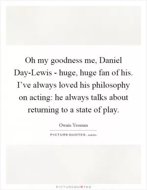 Oh my goodness me, Daniel Day-Lewis - huge, huge fan of his. I’ve always loved his philosophy on acting: he always talks about returning to a state of play Picture Quote #1