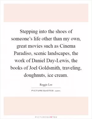 Stepping into the shoes of someone’s life other than my own, great movies such as Cinema Paradiso, scenic landscapes, the work of Daniel Day-Lewis, the books of Joel Goldsmith, traveling, doughnuts, ice cream Picture Quote #1