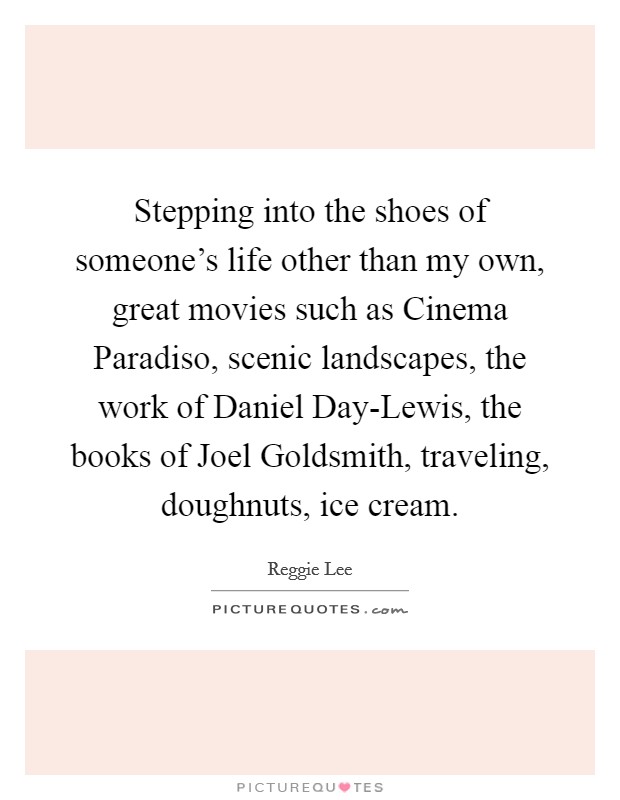 Stepping into the shoes of someone's life other than my own, great movies such as Cinema Paradiso, scenic landscapes, the work of Daniel Day-Lewis, the books of Joel Goldsmith, traveling, doughnuts, ice cream. Picture Quote #1