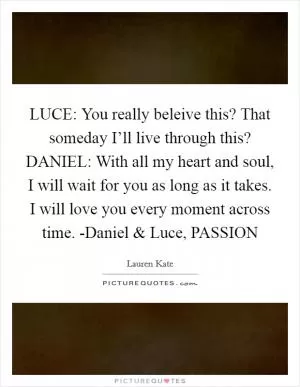 LUCE: You really beleive this? That someday I’ll live through this? DANIEL: With all my heart and soul, I will wait for you as long as it takes. I will love you every moment across time. -Daniel and Luce, PASSION Picture Quote #1