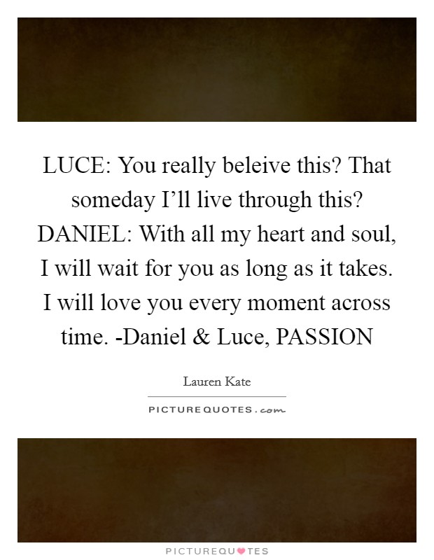 LUCE: You really beleive this? That someday I'll live through this? DANIEL: With all my heart and soul, I will wait for you as long as it takes. I will love you every moment across time. -Daniel and Luce, PASSION Picture Quote #1