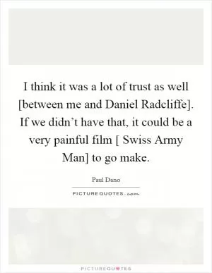 I think it was a lot of trust as well [between me and Daniel Radcliffe]. If we didn’t have that, it could be a very painful film [ Swiss Army Man] to go make Picture Quote #1