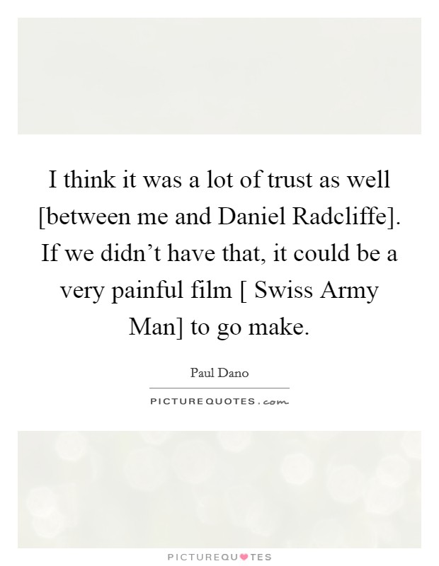 I think it was a lot of trust as well [between me and Daniel Radcliffe]. If we didn't have that, it could be a very painful film [ Swiss Army Man] to go make. Picture Quote #1