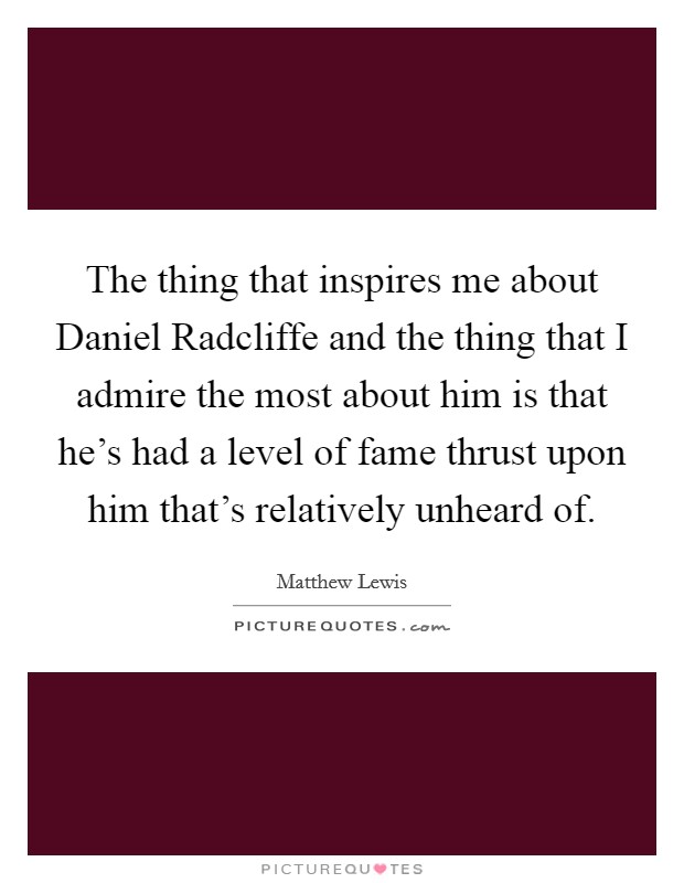 The thing that inspires me about Daniel Radcliffe and the thing that I admire the most about him is that he's had a level of fame thrust upon him that's relatively unheard of. Picture Quote #1